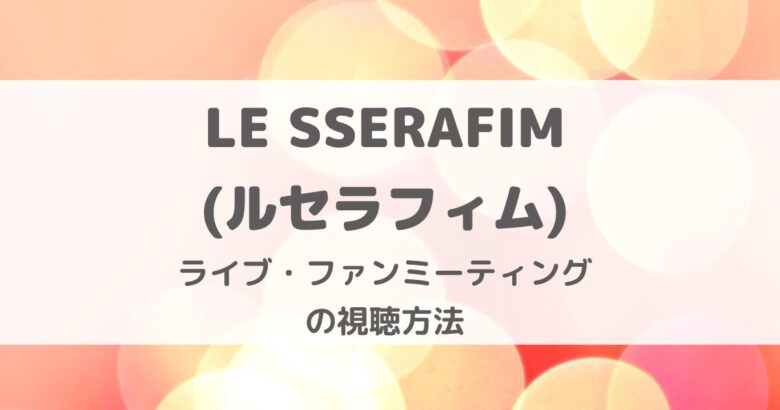 LE SSERAFIM(ルセラフィム)のライブ・ファンミーティング視聴方法・いつどこで見られる？