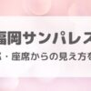 福岡サンパレスのキャパ・座席からの見え方を調査