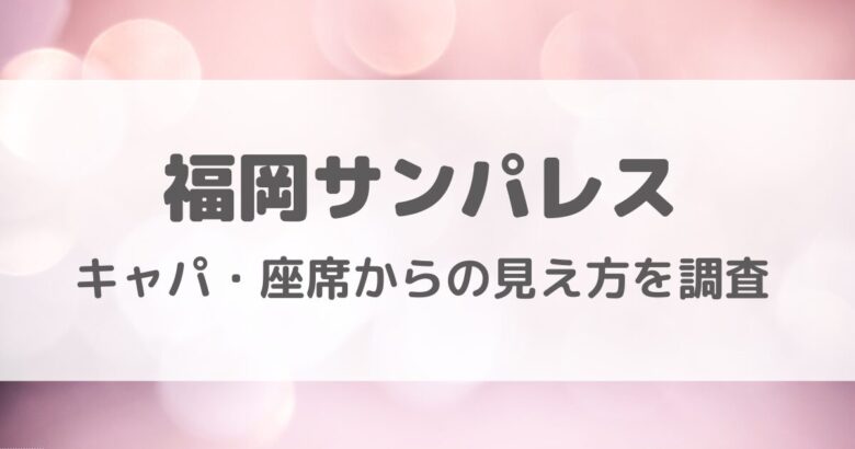 福岡サンパレスのキャパ・座席からの見え方を調査